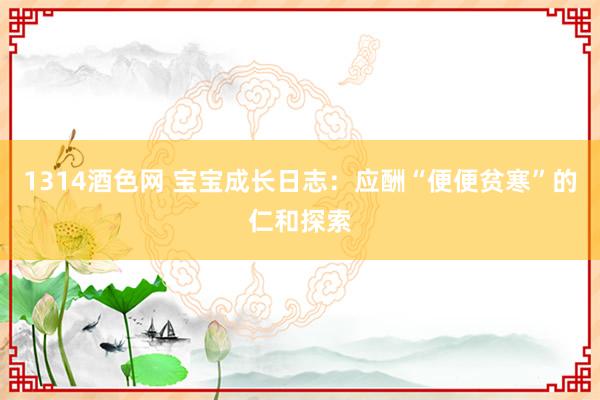 1314酒色网 宝宝成长日志：应酬“便便贫寒”的仁和探索