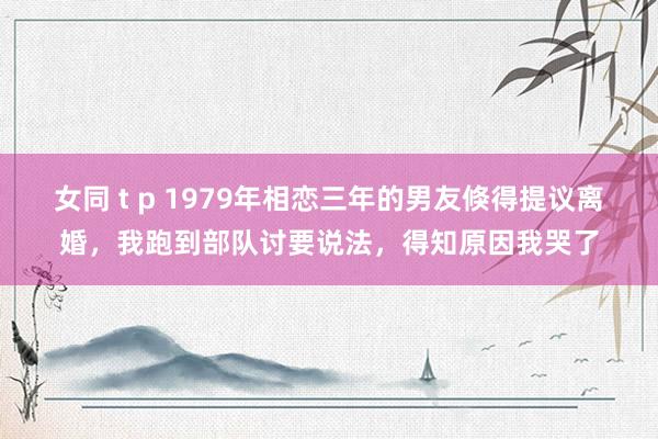 女同 t p 1979年相恋三年的男友倏得提议离婚，我跑到部队讨要说法，得知原因我哭了