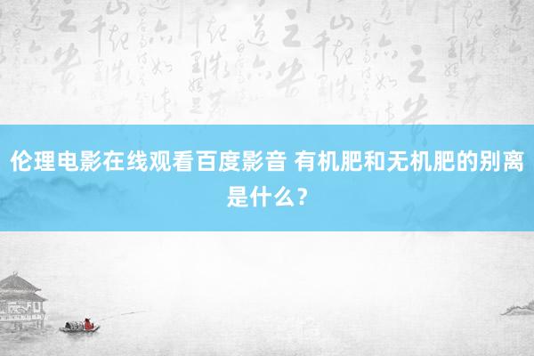 伦理电影在线观看百度影音 有机肥和无机肥的别离是什么？