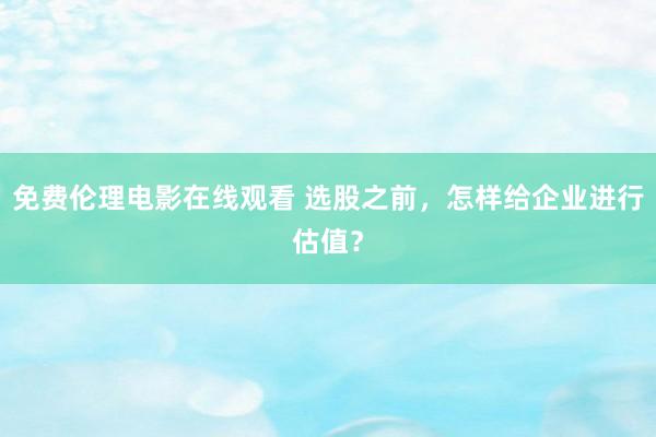 免费伦理电影在线观看 选股之前，怎样给企业进行估值？