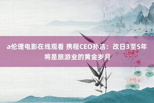 a伦理电影在线观看 携程CEO孙洁：改日3至5年将是旅游业的黄金岁月