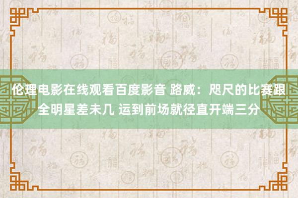 伦理电影在线观看百度影音 路威：咫尺的比赛跟全明星差未几 运到前场就径直开端三分