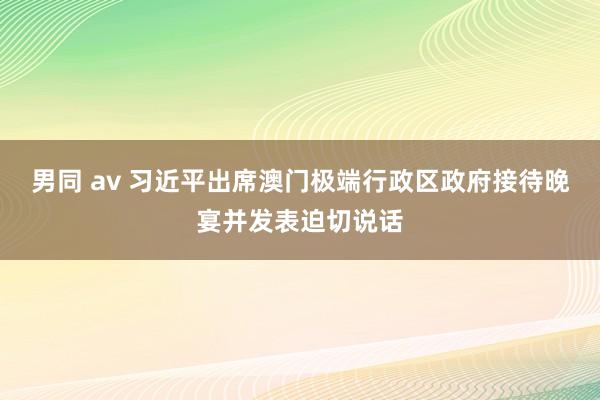 男同 av 习近平出席澳门极端行政区政府接待晚宴并发表迫切说话