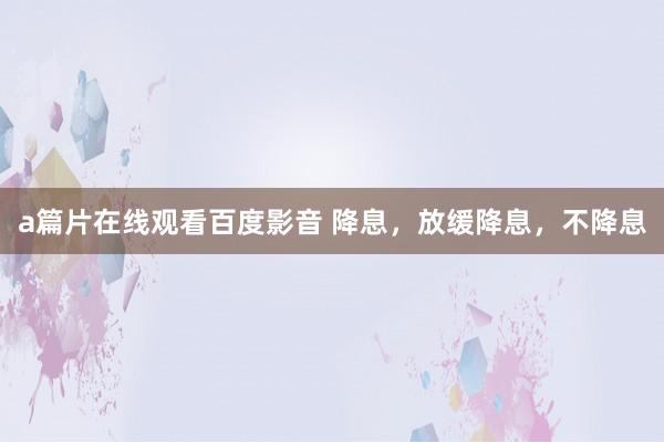 a篇片在线观看百度影音 降息，放缓降息，不降息