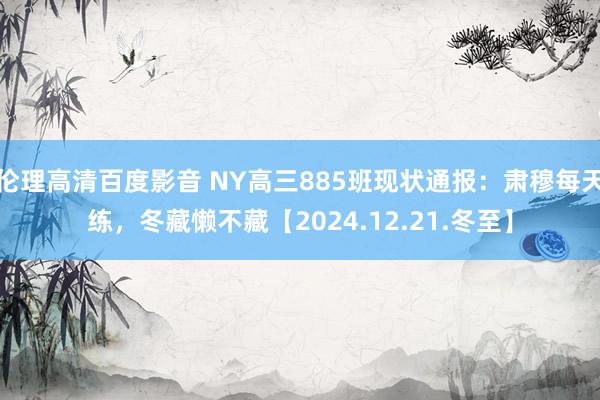 伦理高清百度影音 NY高三885班现状通报：肃穆每天练，冬藏懒不藏【2024.12.21.冬至】