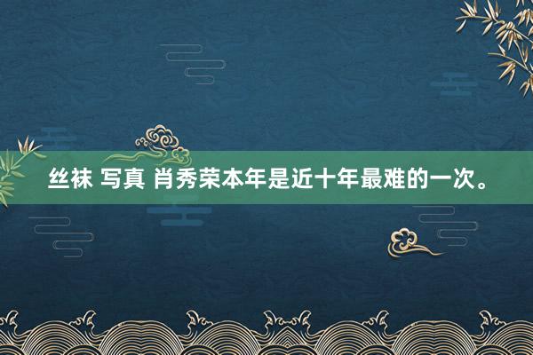 丝袜 写真 肖秀荣本年是近十年最难的一次。