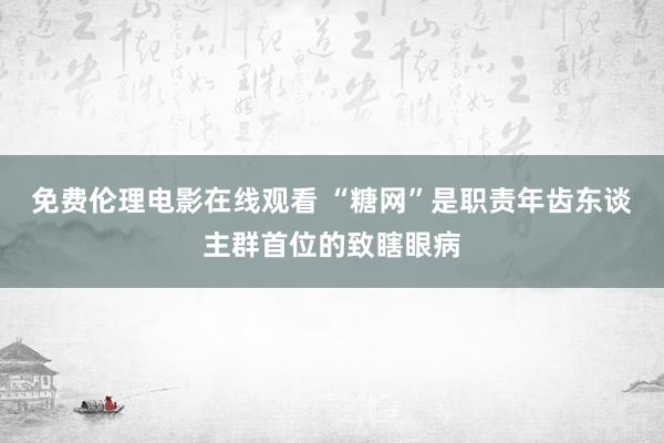 免费伦理电影在线观看 “糖网”是职责年齿东谈主群首位的致瞎眼病