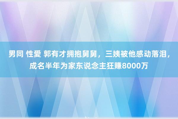 男同 性愛 郭有才拥抱舅舅，三姨被他感动落泪，成名半年为家东说念主狂赚8000万