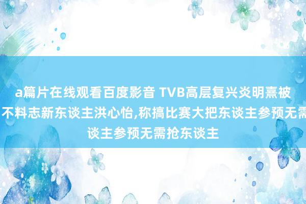 a篇片在线观看百度影音 TVB高层复兴炎明熹被雪藏,强调不料志新东谈主洪心怡,称搞比赛大把东谈主参预无需抢东谈主