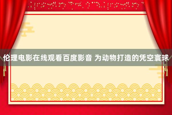 伦理电影在线观看百度影音 为动物打造的凭空寰球