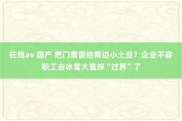 在线av 国产 把门票留给南边小土豆？企业不容职工去冰雪大寰球“过界”了