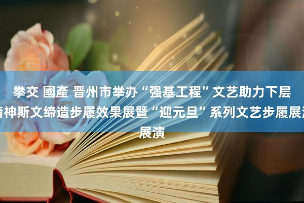 拳交 國產 晋州市举办“强基工程”文艺助力下层精神斯文缔造步履效果展暨“迎元旦”系列文艺步履展演