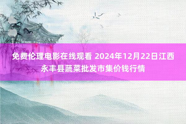 免费伦理电影在线观看 2024年12月22日江西永丰县蔬菜批发市集价钱行情