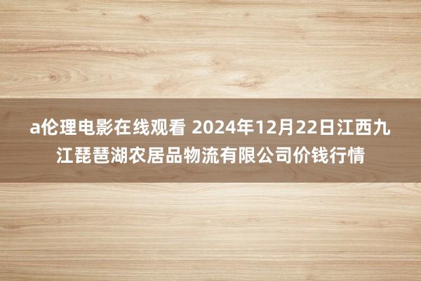 a伦理电影在线观看 2024年12月22日江西九江琵琶湖农居品物流有限公司价钱行情