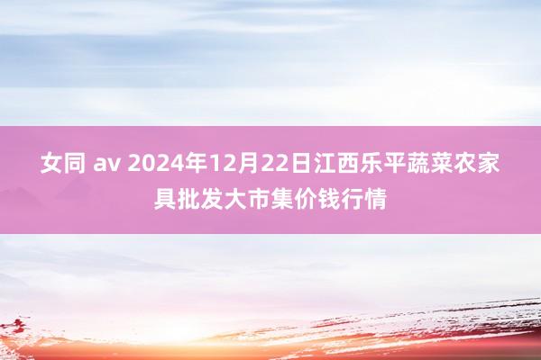 女同 av 2024年12月22日江西乐平蔬菜农家具批发大市集价钱行情