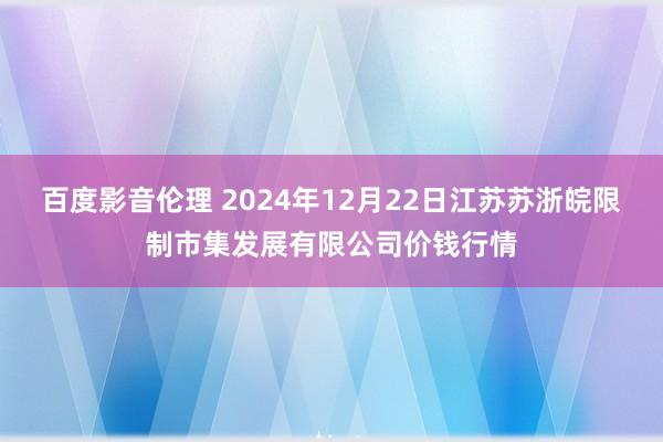 百度影音伦理 2024年12月22日江苏苏浙皖限制市集发展有限公司价钱行情