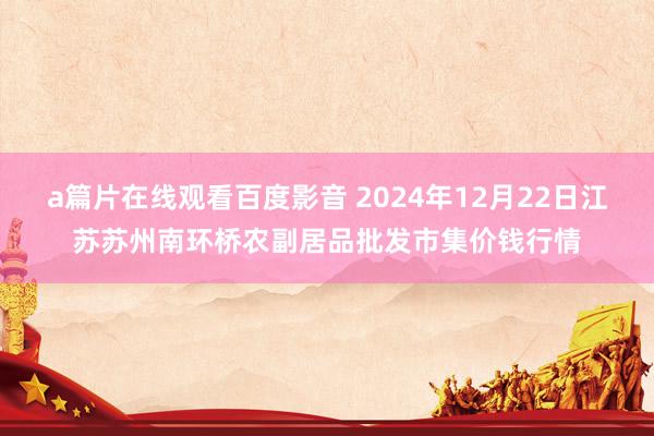 a篇片在线观看百度影音 2024年12月22日江苏苏州南环桥农副居品批发市集价钱行情