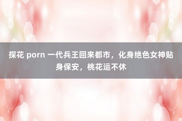 探花 porn 一代兵王回来都市，化身绝色女神贴身保安，桃花运不休