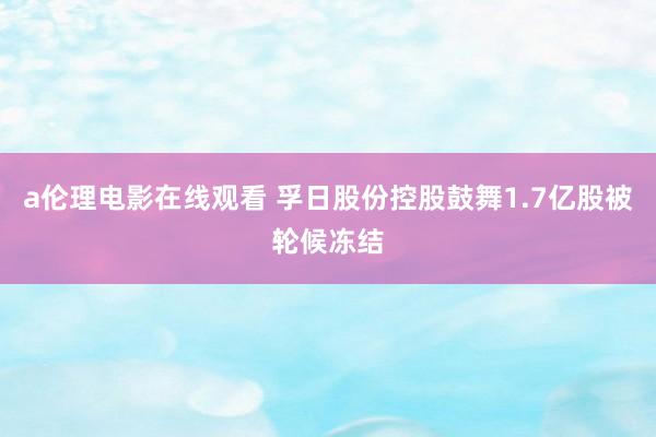 a伦理电影在线观看 孚日股份控股鼓舞1.7亿股被轮候冻结