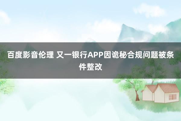 百度影音伦理 又一银行APP因诡秘合规问题被条件整改