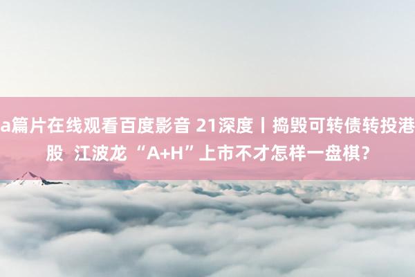 a篇片在线观看百度影音 21深度丨捣毁可转债转投港股  江波龙 “A+H”上市不才怎样一盘棋？