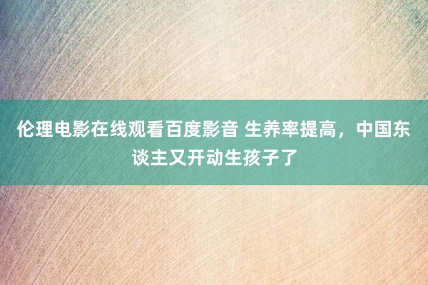 伦理电影在线观看百度影音 生养率提高，中国东谈主又开动生孩子了