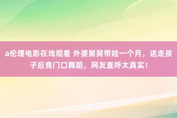 a伦理电影在线观看 外婆舅舅带娃一个月，送走孩子后竟门口舞蹈，网友直呼太真实！