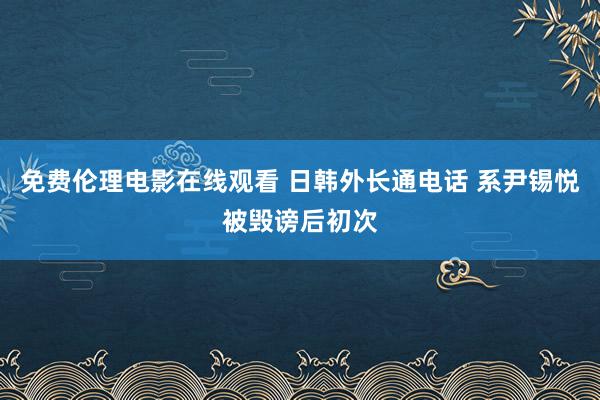 免费伦理电影在线观看 日韩外长通电话 系尹锡悦被毁谤后初次