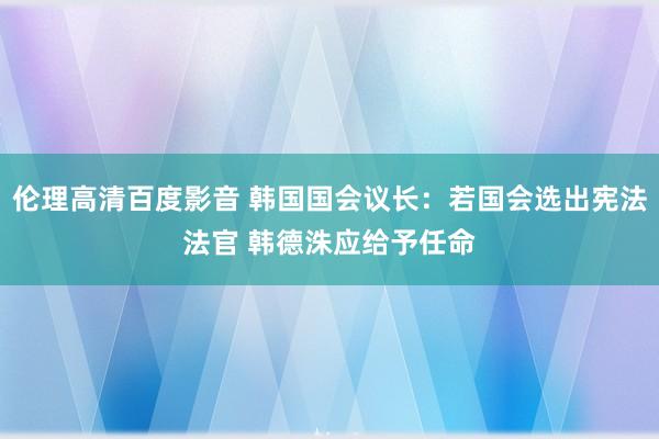 伦理高清百度影音 韩国国会议长：若国会选出宪法法官 韩德洙应给予任命