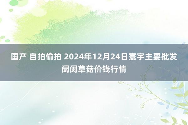 国产 自拍偷拍 2024年12月24日寰宇主要批发阛阓草菇价钱行情