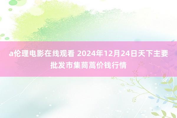 a伦理电影在线观看 2024年12月24日天下主要批发市集茼蒿价钱行情