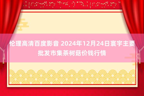 伦理高清百度影音 2024年12月24日寰宇主要批发市集茶树菇价钱行情