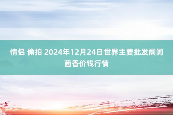 情侣 偷拍 2024年12月24日世界主要批发阛阓茴香价钱行情