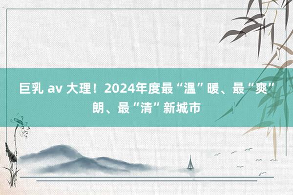 巨乳 av 大理！2024年度最“温”暖、最“爽”朗、最“清”新城市