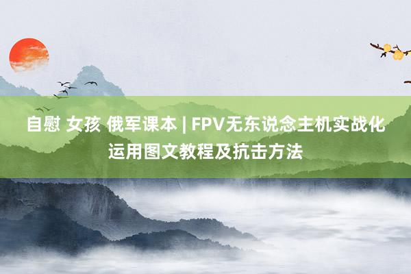 自慰 女孩 俄军课本 | FPV无东说念主机实战化运用图文教程及抗击方法