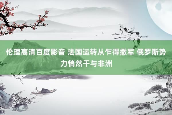 伦理高清百度影音 法国运转从乍得撤军 俄罗斯势力悄然干与非洲