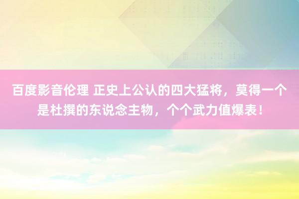 百度影音伦理 正史上公认的四大猛将，莫得一个是杜撰的东说念主物，个个武力值爆表！