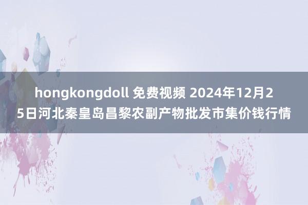 hongkongdoll 免费视频 2024年12月25日河北秦皇岛昌黎农副产物批发市集价钱行情