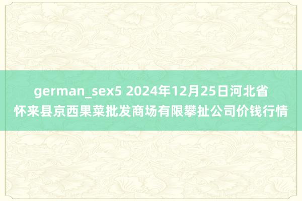 german_sex5 2024年12月25日河北省怀来县京西果菜批发商场有限攀扯公司价钱行情