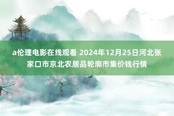 a伦理电影在线观看 2024年12月25日河北张家口市京北农居品轮廓市集价钱行情