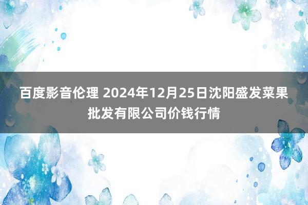 百度影音伦理 2024年12月25日沈阳盛发菜果批发有限公司价钱行情