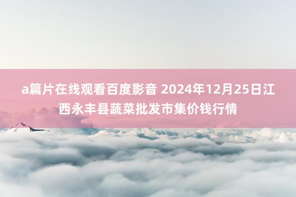 a篇片在线观看百度影音 2024年12月25日江西永丰县蔬菜批发市集价钱行情