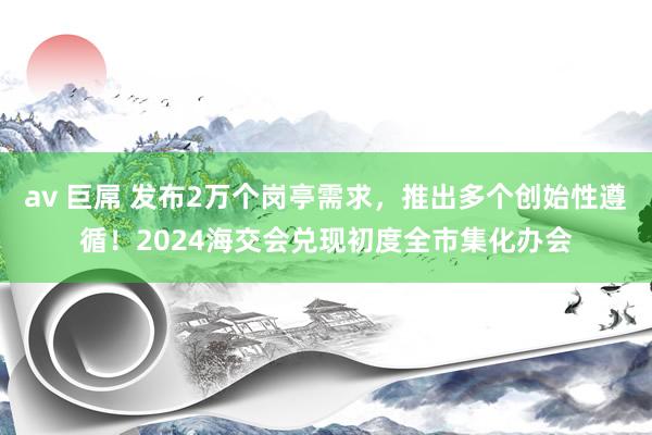 av 巨屌 发布2万个岗亭需求，推出多个创始性遵循！2024海交会兑现初度全市集化办会