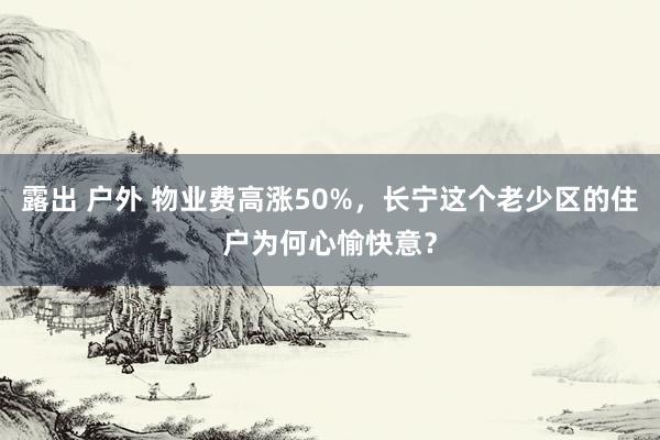 露出 户外 物业费高涨50%，长宁这个老少区的住户为何心愉快意？