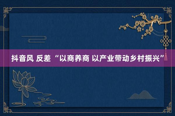 抖音风 反差 “以商养商 以产业带动乡村振兴”