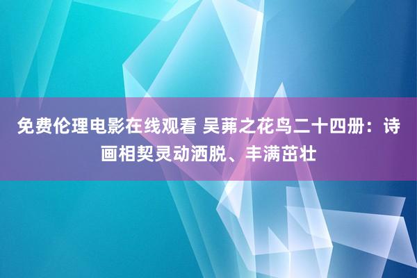 免费伦理电影在线观看 吴茀之花鸟二十四册：诗画相契灵动洒脱、丰满茁壮