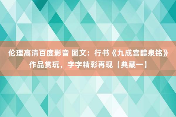 伦理高清百度影音 图文：行书《九成宫醴泉铭》作品赏玩，字字精彩再现【典藏一】