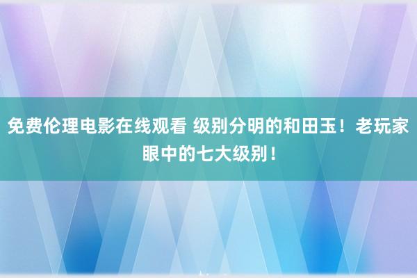 免费伦理电影在线观看 级别分明的和田玉！老玩家眼中的七大级别！