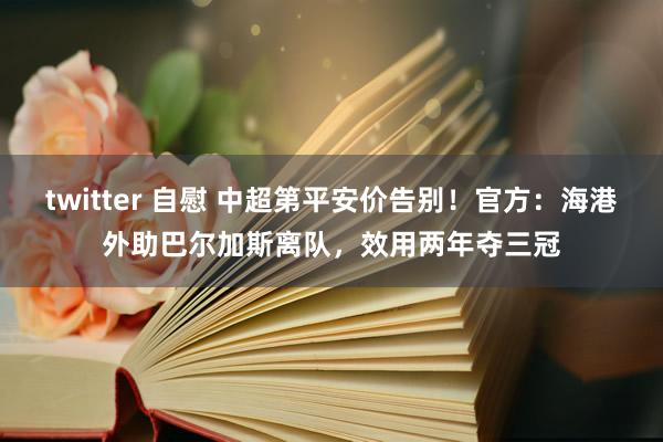 twitter 自慰 中超第平安价告别！官方：海港外助巴尔加斯离队，效用两年夺三冠