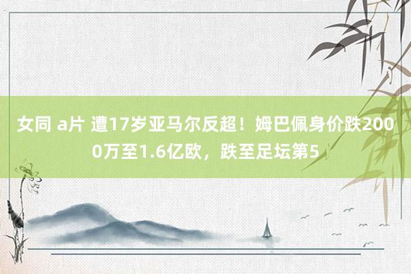 女同 a片 遭17岁亚马尔反超！姆巴佩身价跌2000万至1.6亿欧，跌至足坛第5